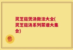 灵芝菇煲汤做法大全(灵芝菇汤系列菜谱大集合)