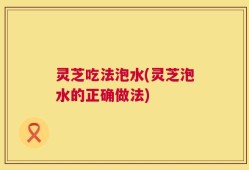 灵芝吃法泡水(灵芝泡水的正确做法)