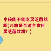 小孩能不能吃灵芝菌丝粉(儿童是否适合食用灵芝菌丝粉？)
