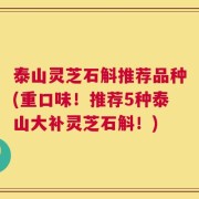泰山灵芝石斛推荐品种(重口味！推荐5种泰山大补灵芝石斛！)