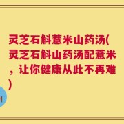 灵芝石斛薏米山药汤(灵芝石斛山药汤配薏米，让你健康从此不再难)