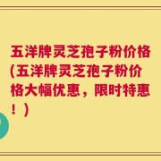 五洋牌灵芝孢子粉价格(五洋牌灵芝孢子粉价格大幅优惠，限时特惠！)