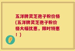 五洋牌灵芝孢子粉价格(五洋牌灵芝孢子粉价格大幅优惠，限时特惠！)