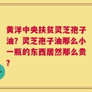 黄洋中央扶贫灵芝孢子油？灵芝孢子油那么小一瓶的东西居然那么贵？