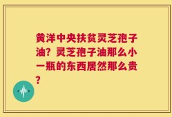 黄洋中央扶贫灵芝孢子油？灵芝孢子油那么小一瓶的东西居然那么贵？