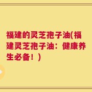 福建的灵芝孢子油(福建灵芝孢子油：健康养生必备！)
