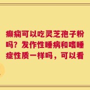 癫痫可以吃灵芝孢子粉吗？发作性睡病和嗜睡症性质一样吗，可以看