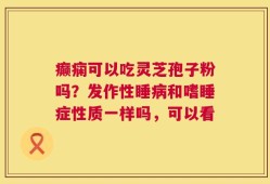 癫痫可以吃灵芝孢子粉吗？发作性睡病和嗜睡症性质一样吗，可以看