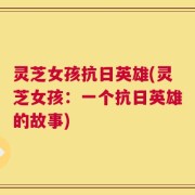 灵芝女孩抗日英雄(灵芝女孩：一个抗日英雄的故事)
