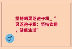 坚持喝灵芝孢子粉_“灵芝孢子粉：坚持饮用，健康生活”
