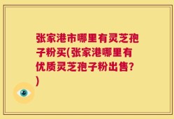张家港市哪里有灵芝孢子粉买(张家港哪里有优质灵芝孢子粉出售？)