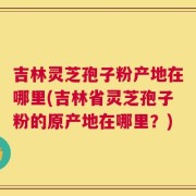 吉林灵芝孢子粉产地在哪里(吉林省灵芝孢子粉的原产地在哪里？)