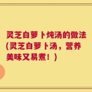 灵芝白萝卜炖汤的做法(灵芝白萝卜汤，营养美味又易煮！)
