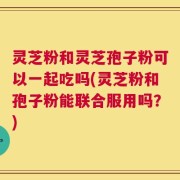 灵芝粉和灵芝孢子粉可以一起吃吗(灵芝粉和孢子粉能联合服用吗？)