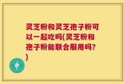 灵芝粉和灵芝孢子粉可以一起吃吗(灵芝粉和孢子粉能联合服用吗？)