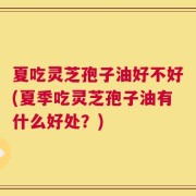 夏吃灵芝孢子油好不好(夏季吃灵芝孢子油有什么好处？)