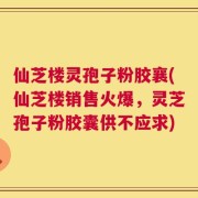 仙芝楼灵孢子粉胶襄(仙芝楼销售火爆，灵芝孢子粉胶囊供不应求)