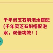 千年灵芝石斛泡水搭配(千年灵芝石斛搭配泡水，双倍功效！)