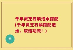 千年灵芝石斛泡水搭配(千年灵芝石斛搭配泡水，双倍功效！)