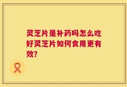 灵芝片是补药吗怎么吃好灵芝片如何食用更有效？