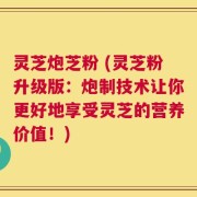 灵芝炮芝粉 (灵芝粉升级版：炮制技术让你更好地享受灵芝的营养价值！)