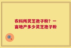 农科所灵芝孢子粉？一亩地产多少灵芝孢子粉