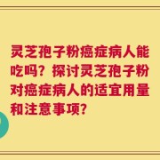 灵芝孢子粉癌症病人能吃吗？探讨灵芝孢子粉对癌症病人的适宜用量和注意事项？