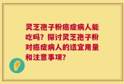 灵芝孢子粉癌症病人能吃吗？探讨灵芝孢子粉对癌症病人的适宜用量和注意事项？