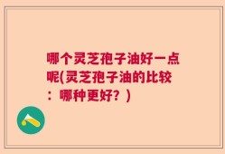哪个灵芝孢子油好一点呢(灵芝孢子油的比较：哪种更好？)
