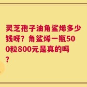 灵芝孢子油角鲨烯多少钱呀？角鲨烯一瓶500粒800元是真的吗？