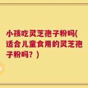 小孩吃灵芝孢子粉吗(适合儿童食用的灵芝孢子粉吗？)