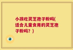 小孩吃灵芝孢子粉吗(适合儿童食用的灵芝孢子粉吗？)