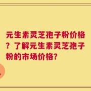 元生素灵芝孢子粉价格？了解元生素灵芝孢子粉的市场价格？