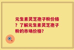 元生素灵芝孢子粉价格？了解元生素灵芝孢子粉的市场价格？