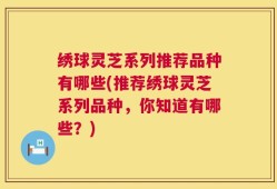 绣球灵芝系列推荐品种有哪些(推荐绣球灵芝系列品种，你知道有哪些？)