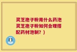 灵芝孢子粉用什么药泡灵芝孢子粉如何合理搭配药材泡制？)