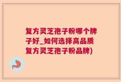 复方灵芝孢子粉哪个牌子好_如何选择高品质复方灵芝孢子粉品牌)