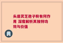 头道灵芝孢子粉有何作用 深度解析其独特功效与价值