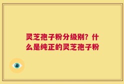 灵芝孢子粉分级别？什么是纯正的灵芝孢子粉