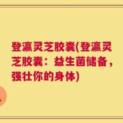 登瀛灵芝胶囊(登瀛灵芝胶囊：益生菌储备，强壮你的身体)