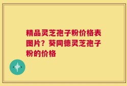 精品灵芝孢子粉价格表图片？葵同德灵芝孢子粉的价格