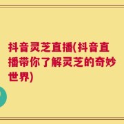 抖音灵芝直播(抖音直播带你了解灵芝的奇妙世界)