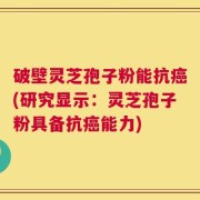 破壁灵芝孢子粉能抗癌(研究显示：灵芝孢子粉具备抗癌能力)