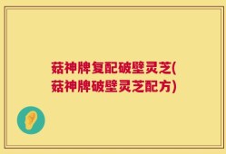 菇神牌复配破壁灵芝(菇神牌破壁灵芝配方)