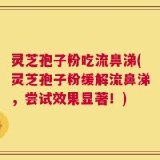 灵芝孢子粉吃流鼻涕(灵芝孢子粉缓解流鼻涕，尝试效果显著！)
