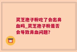 灵芝孢子粉吃了会出鼻血吗_灵芝孢子粉是否会导致鼻血问题？