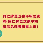 同仁牌灵芝孢子粉总统牌(同仁牌灵芝孢子粉新品总统牌隆重上市)