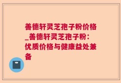 善德轩灵芝孢子粉价格_善德轩灵芝孢子粉：优质价格与健康益处兼备