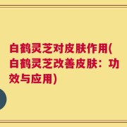 白鹤灵芝对皮肤作用(白鹤灵芝改善皮肤：功效与应用)