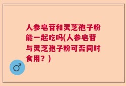 人参皂苷和灵芝孢子粉能一起吃吗(人参皂苷与灵芝孢子粉可否同时食用？)